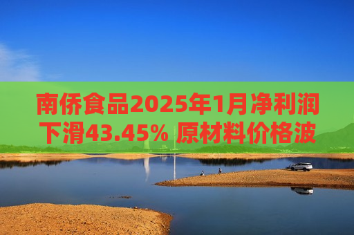 南侨食品2025年1月净利润下滑43.45% 原材料价格波动或成主因