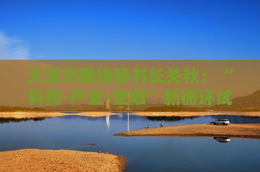 天津市银协秘书长关秋：“科技-产业-金融”新循环试点将固化升级为长效机制