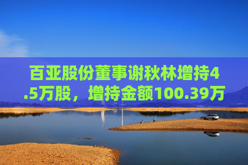 百亚股份董事谢秋林增持4.5万股，增持金额100.39万元  第1张