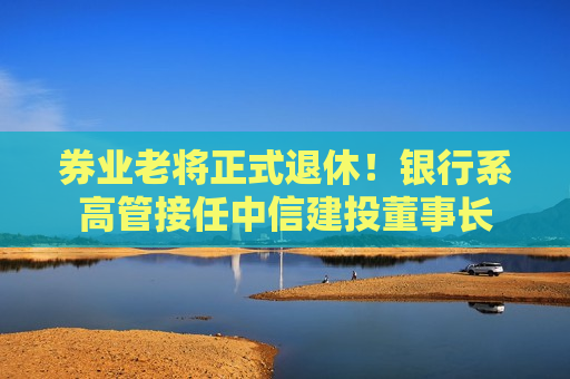 券业老将正式退休！银行系高管接任中信建投董事长