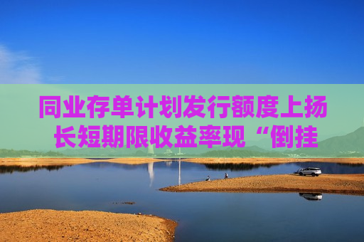同业存单计划发行额度上扬 长短期限收益率现“倒挂”