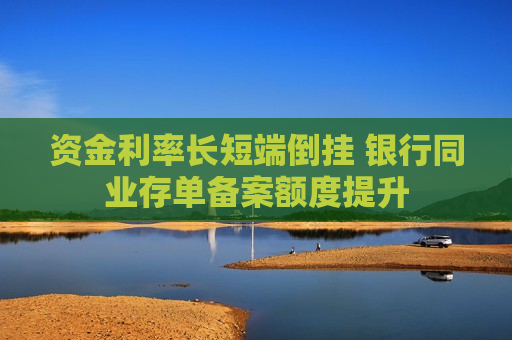 资金利率长短端倒挂 银行同业存单备案额度提升