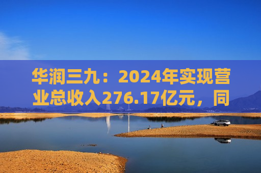 华润三九：2024年实现营业总收入276.17亿元，同比增长11.63%