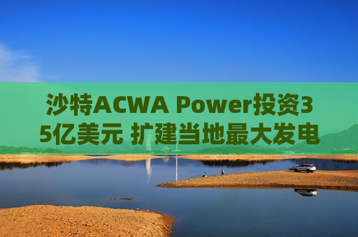 沙特ACWA Power投资35亿美元 扩建当地更大发电项目