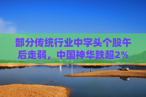 部分传统行业中字头个股午后走弱，中国神华跌超2%  第1张