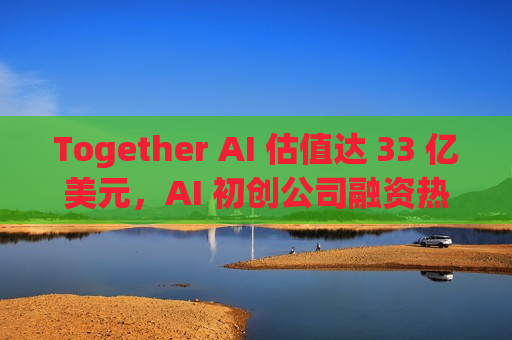 Together AI 估值达 33 亿美元，AI 初创公司融资热潮持续