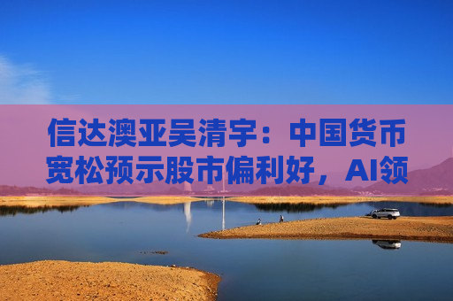 信达澳亚吴清宇：中国货币宽松预示股市偏利好，AI领域投资或迎快速增长
