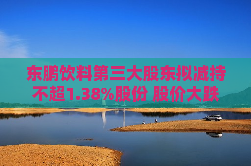 东鹏饮料第三大股东拟减持不超1.38%股份 股价大跌6%