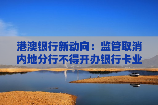 港澳银行新动向：监管取消内地分行不得开办银行卡业务限制