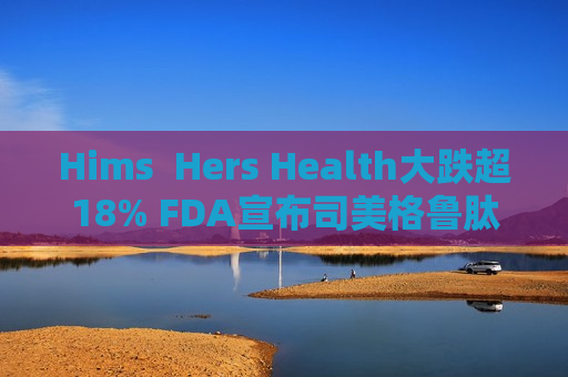 Hims  Hers Health大跌超18% FDA宣布司美格鲁肽已摆脱短缺状态