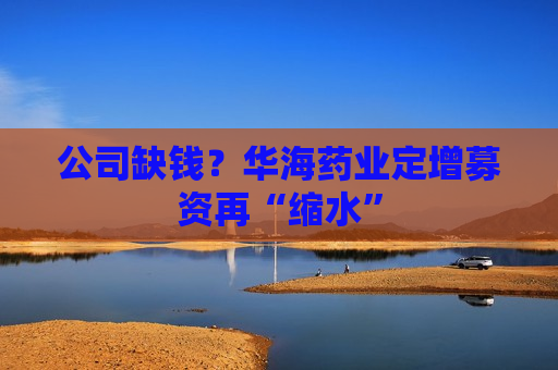 公司缺钱？华海药业定增募资再“缩水”