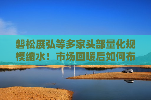 磐松展弘等多家头部量化规模缩水！市场回暖后如何布局？