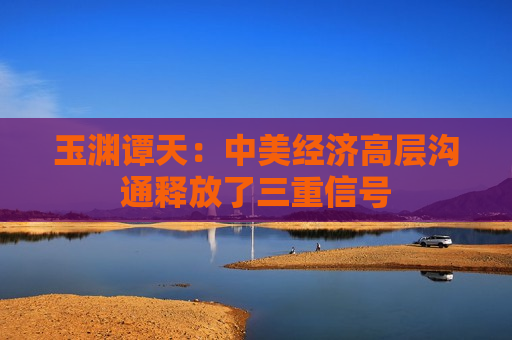 玉渊谭天：中美经济高层沟通释放了三重信号