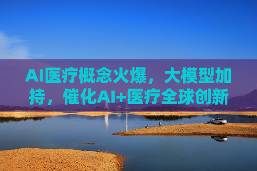 AI医疗概念火爆，大模型加持，催化AI+医疗全球创新落地加速