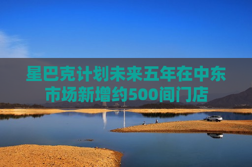 星巴克计划未来五年在中东市场新增约500间门店