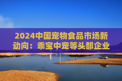 2024中国宠物食品市场新动向：乖宝中宠等头部企业带动国产品牌势力显著增强 市场竞争格局加速重构