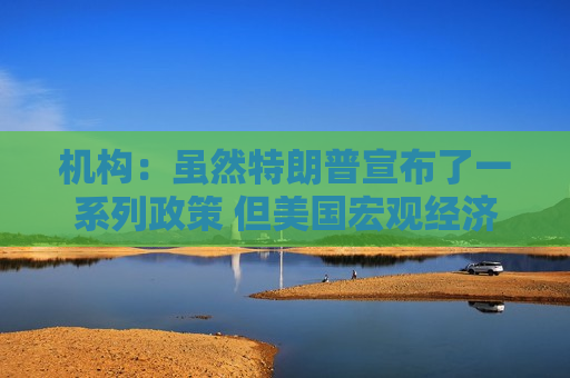 机构：虽然特朗普宣布了一系列政策 但美国宏观经济前景稳固