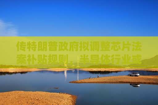 传特朗普 *** 拟调整芯片法案补贴规则，半导体行业或迎新变数