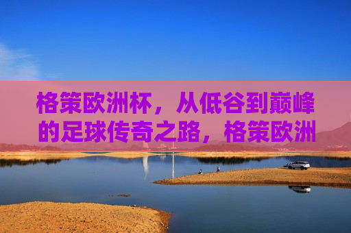 格策欧洲杯，从低谷到巅峰的足球传奇之路，格策欧洲杯之旅，足球传奇的低谷与巅峰之路，格策欧洲杯之旅，从低谷到巅峰的传奇之路