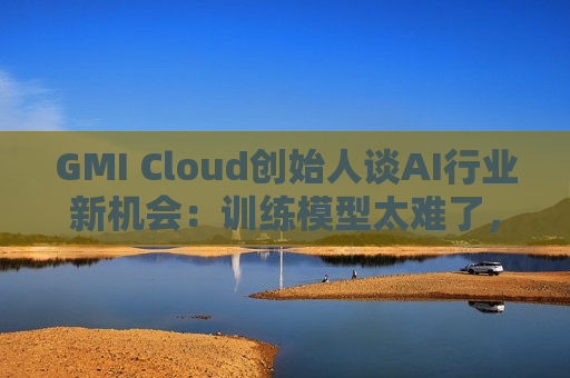 GMI Cloud创始人谈AI行业新机会：训练模型太难了，现在需要特别会落地的人