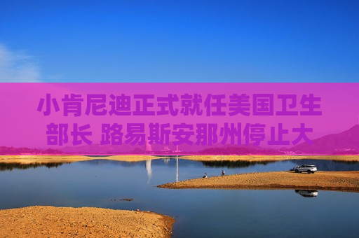 小肯尼迪正式就任美国卫生部长 路易斯安那州停止大规模疫苗推广