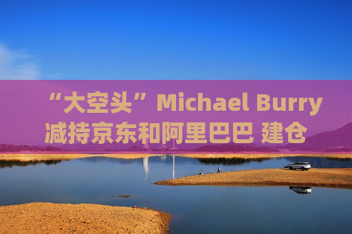 “大空头”Michael Burry减持京东和阿里巴巴 建仓拼多多