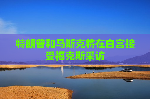 特朗普和马斯克将在白宫接受福克斯采访