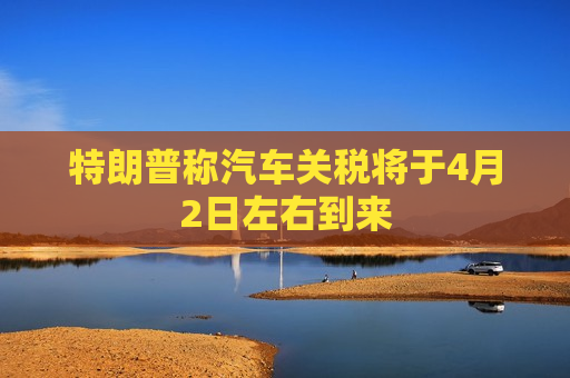 特朗普称汽车关税将于4月2日左右到来