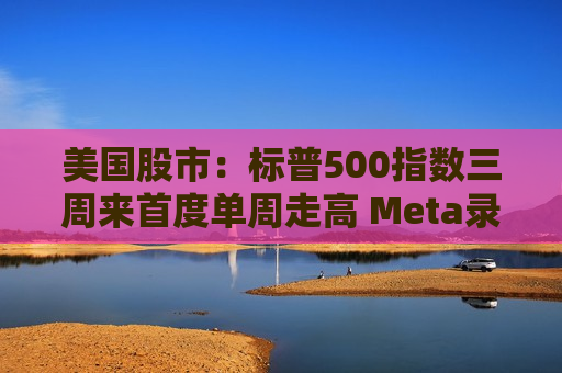 美国股市：标普500指数三周来首度单周走高 Meta录得二十连涨