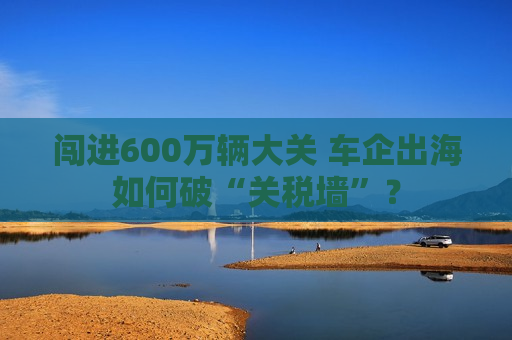 闯进600万辆大关 车企出海如何破“关税墙”？