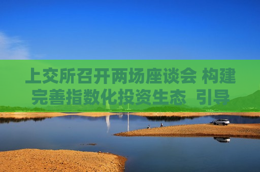 上交所召开两场座谈会 构建完善指数化投资生态  引导中长期资金入市