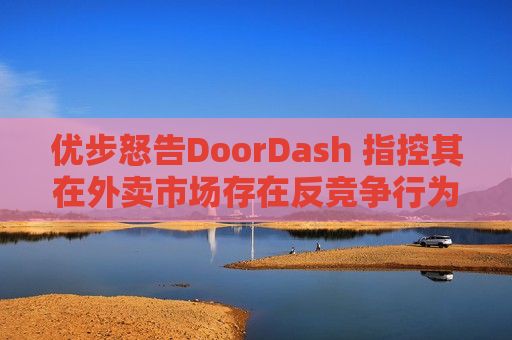优步怒告DoorDash 指控其在外卖市场存在反竞争行为