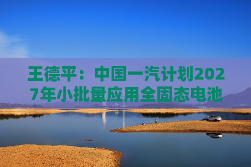 王德平：中国一汽计划2027年小批量应用全固态电池