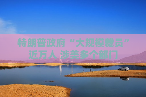 特朗普 *** “大规模裁员”近万人 涉美多个部门