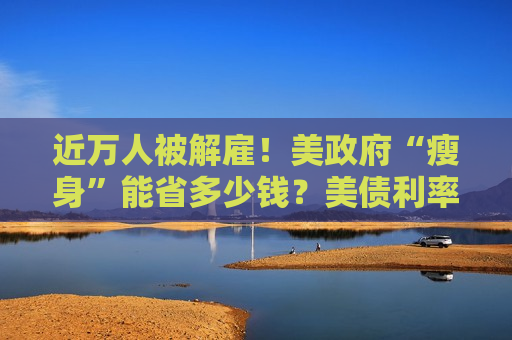 近万人被解雇！美 *** “瘦身”能省多少钱？美债利率高企或成掣肘