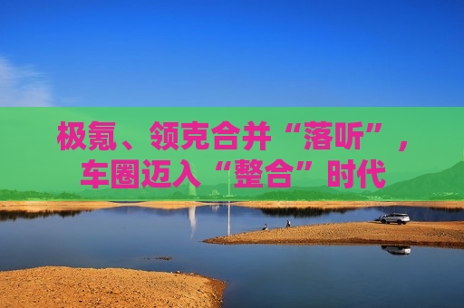 极氪、领克合并“落听”，车圈迈入“整合”时代