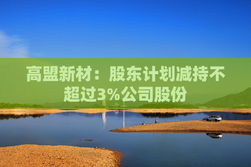 高盟新材：股东计划减持不超过3%公司股份  第1张