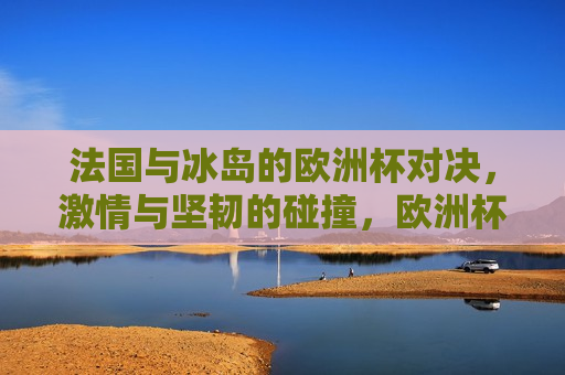 法国与冰岛的欧洲杯对决， *** 与坚韧的碰撞，欧洲杯对决，法国与冰岛， *** 与坚韧的较量，法国与冰岛欧洲杯对决， *** 与坚韧的较量