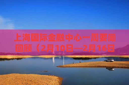 上海国际金融中心一周要闻回顾（2月10日—2月16日）