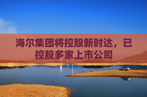 海尔集团将控股新时达，已控股多家上市公司