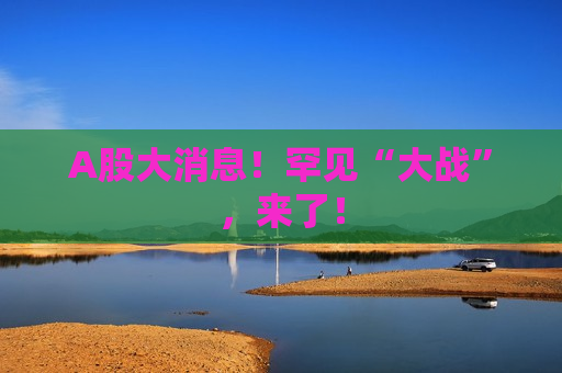 A股大消息！罕见“大战”，来了！