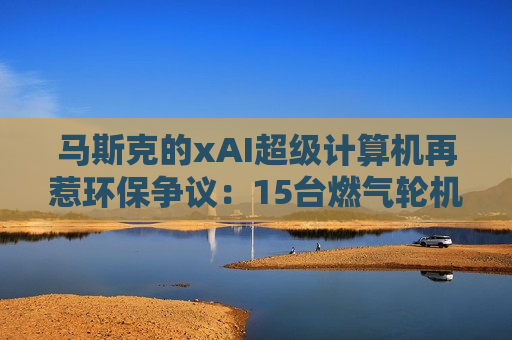 马斯克的xAI超级计算机再惹环保争议：15台燃气轮机被指排放超标