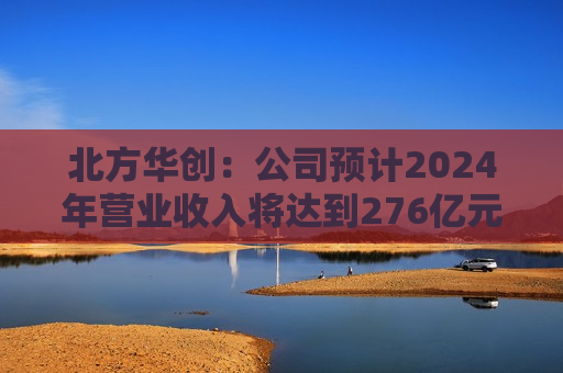 北方华创：公司预计2024年营业收入将达到276亿元至318亿元 同比增长25.00%至43.93%