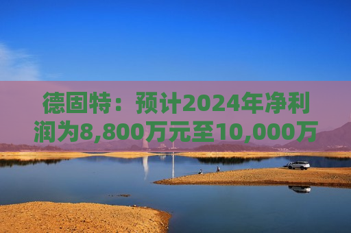 德固特：预计2024年净利润为8,800万元至10,000万元 同比增长127.61%至158.65%