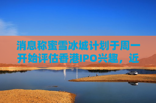 消息称蜜雪冰城计划于周一开始评估香港IPO兴趣，近日已通过港交所聆讯