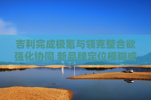 吉利完成极氪与领克整合欲强化协同 新品牌定位模糊或削弱市场竞争力  第1张