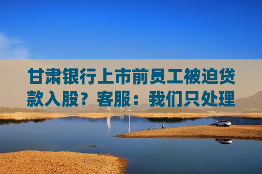 甘肃银行上市前员工被迫贷款入股？ *** ：我们只处理相关的业务问题|金融曝光台