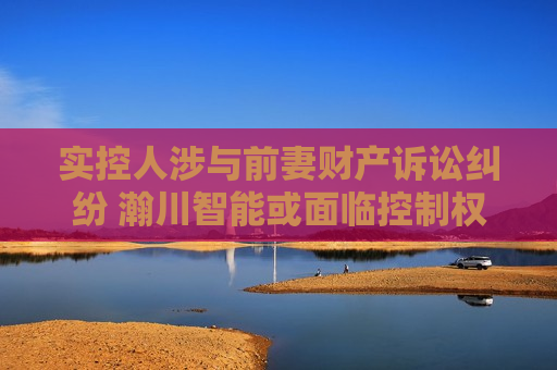 实控人涉与前妻财产诉讼纠纷 瀚川智能或面临控制权不稳定风险
