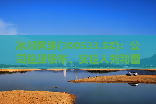 冰川 *** (300533.SZ)：公司控股股东、实控人刘和国计划减持468.6万股