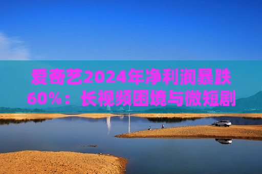 爱奇艺2024年净利润暴跌60%：长视频困境与微短剧野望的博弈